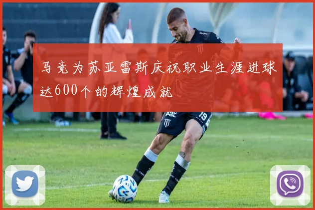 马竞为苏亚雷斯庆祝职业生涯进球达600个的辉煌成就