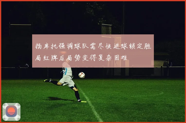 扬库托强调球队需尽快进球锁定胜局红牌后局势变得复杂困难