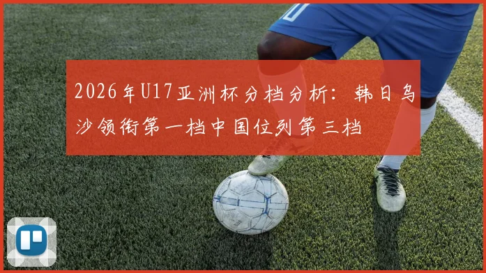 2026年U17亚洲杯分档分析：韩日乌沙领衔第一档中国位列第三档