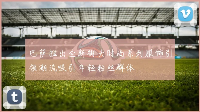 巴萨推出全新街头时尚系列服饰引领潮流吸引年轻粉丝群体