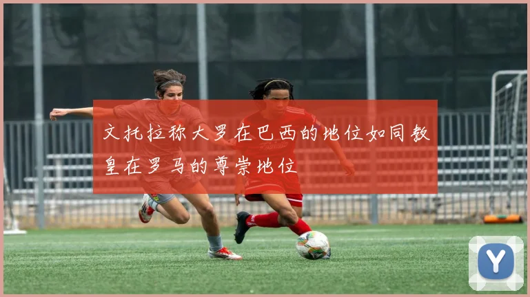 文托拉称大罗在巴西的地位如同教皇在罗马的尊崇地位