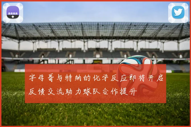 字母哥与特纳的化学反应即将开启反馈交流助力球队合作提升