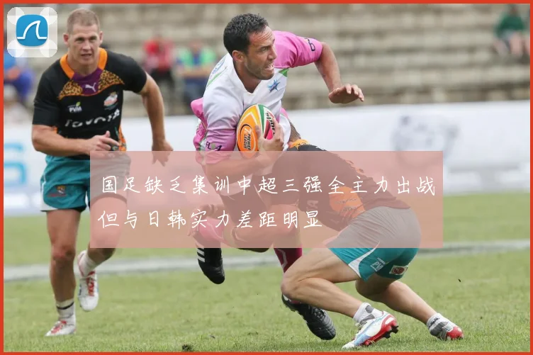 国足缺乏集训中超三强全主力出战但与日韩实力差距明显
