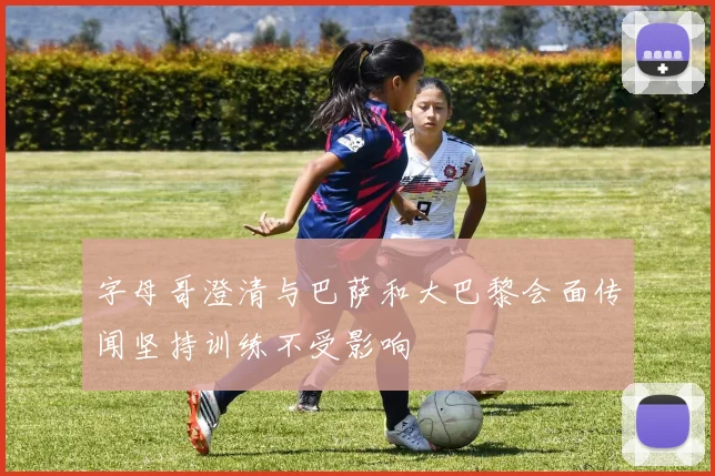 字母哥澄清与巴萨和大巴黎会面传闻坚持训练不受影响
