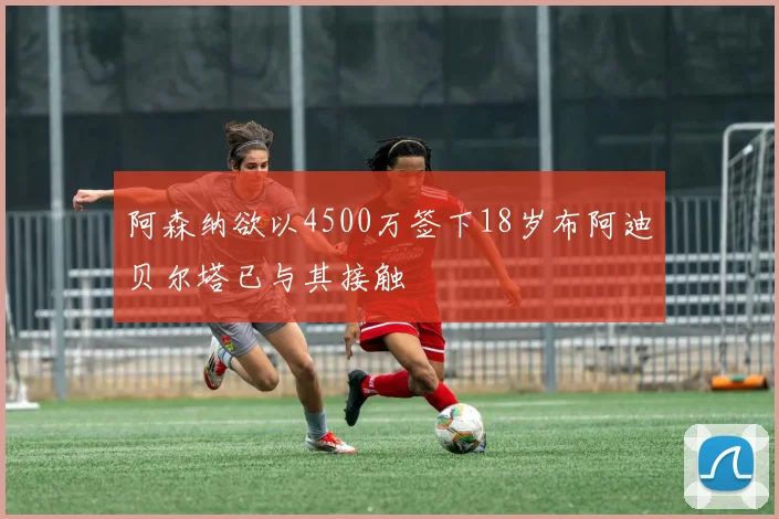 阿森纳欲以4500万签下18岁布阿迪贝尔塔已与其接触