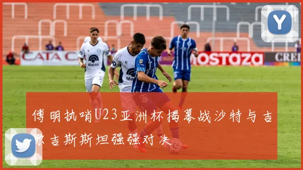 傅明执哨U23亚洲杯揭幕战沙特与吉尔吉斯斯坦强强对决