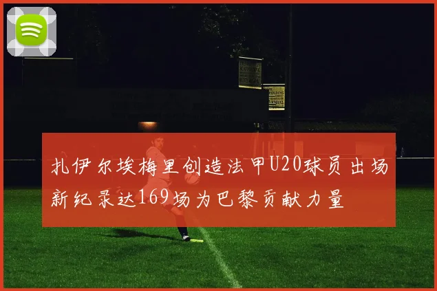 扎伊尔埃梅里创造法甲U20球员出场新纪录达169场为巴黎贡献力量