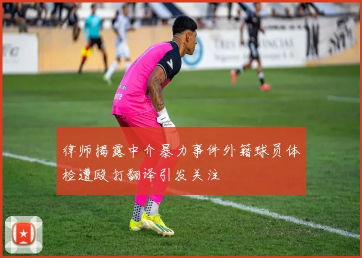 律师揭露中介暴力事件外籍球员体检遭殴打翻译引发关注
