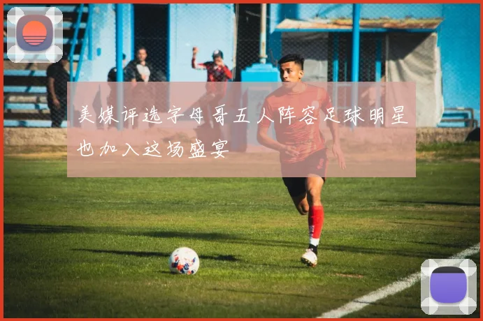 美媒评选字母哥五人阵容足球明星也加入这场盛宴