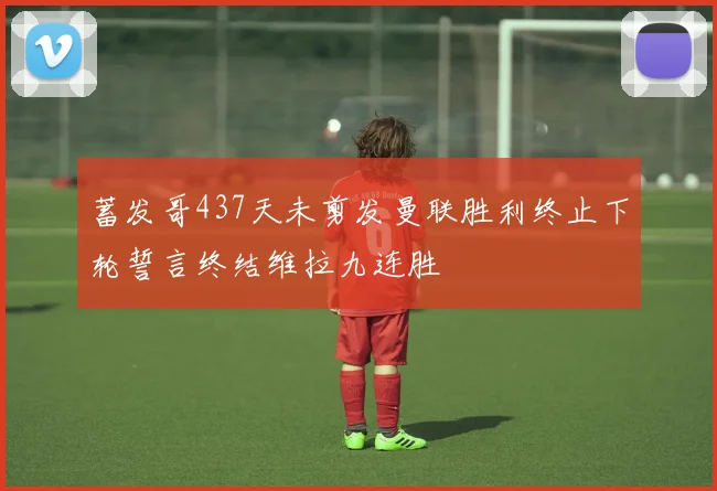 蓄发哥437天未剪发曼联胜利终止下轮誓言终结维拉九连胜