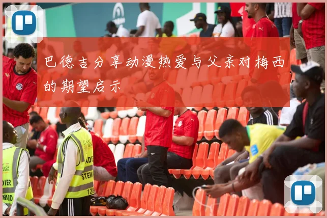 巴德吉分享动漫热爱与父亲对梅西的期望启示