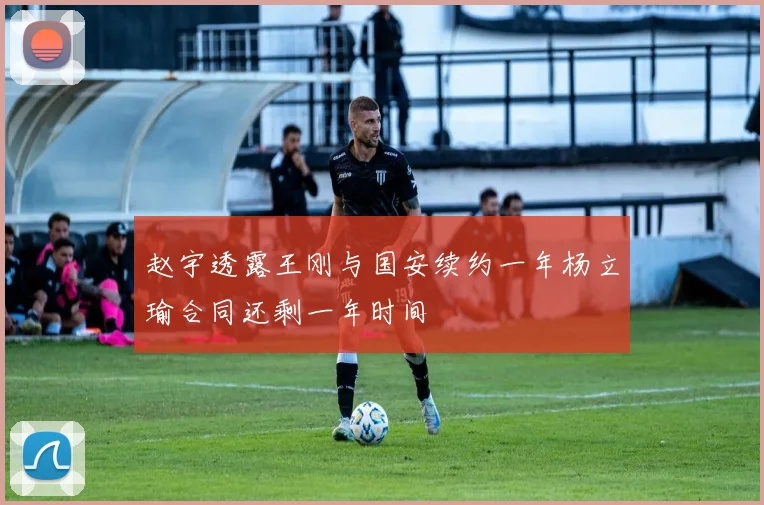 赵宇透露王刚与国安续约一年杨立瑜合同还剩一年时间