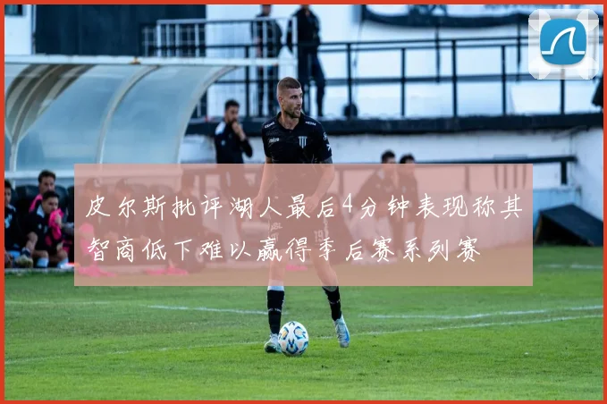 皮尔斯批评湖人最后4分钟表现称其智商低下难以赢得季后赛系列赛