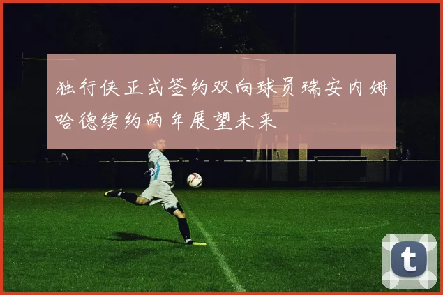 独行侠正式签约双向球员瑞安内姆哈德续约两年展望未来