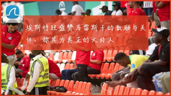 埃斯特旺盛赞马雷斯卡的激励与关怀，称其为真正的大好人