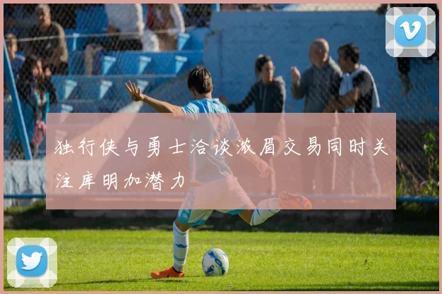 独行侠与勇士洽谈浓眉交易同时关注库明加潜力