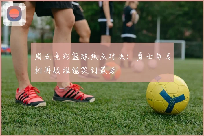 周五竞彩篮球焦点对决：勇士与马刺再战谁能笑到最后