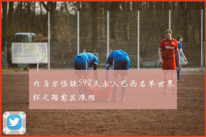 内马尔伤缺592天未入巴西名单世界杯之路愈发艰难